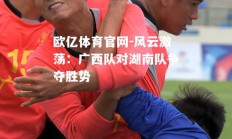 欧亿体育官网-风云激荡：广西队对湖南队争夺胜势