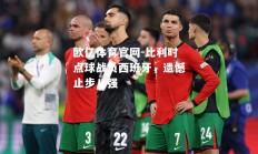 欧亿体育官网-比利时点球战负西班牙，遗憾止步八强