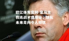 欧亿体育官网-皇马主教练战术遭质疑，球队未来走向令人担忧