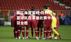 欧亿体育官网-比利时篮球队在客场比赛中大获全胜