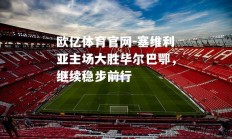 欧亿体育官网-塞维利亚主场大胜毕尔巴鄂，继续稳步前行