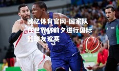 欧亿体育官网-国家队在世界杯前夕进行国际篮球友谊赛