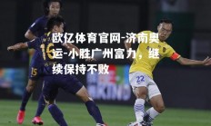 欧亿体育官网-济南奥运-小胜广州富力，继续保持不败