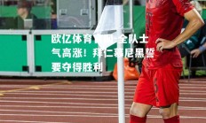 欧亿体育官网-全队士气高涨！拜仁慕尼黑誓要夺得胜利