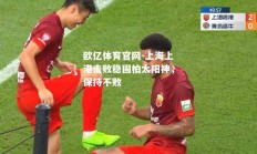 欧亿体育官网-上海上港击败稳固柏太阳神，保持不败