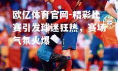 欧亿体育官网-精彩比赛引发球迷狂热，赛场气氛火爆