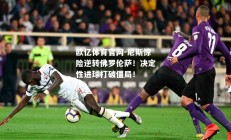 欧亿体育官网-尼斯惊险逆转佛罗伦萨！决定性进球打破僵局！