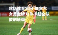 欧亿体育官网-加拿大女足金牌力争捧起全队披荆斩棘