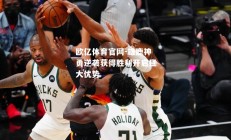 欧亿体育官网-雄鹿神勇逆袭获得胜利开启巨大优势
