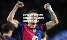 欧亿体育官网-西班牙德国极限对决，硝烟弥漫战场谁胜谁负？