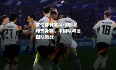 欧亿体育官网-国际足球热身赛，中国队与德国队激战