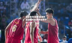 欧亿体育官网-亚洲杯篮球赛时机尚早成败千钧一发