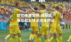 欧亿体育官网-国际比赛引起全球足球迷热议