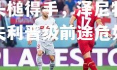 欧亿体育官网-利亚伊奇头槌得手，泽尼特无奈失利晋级前途危如累卵