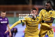 欧亿体育官网-佛罗伦萨客场惨败拉齐奥，遭遇两连败