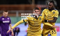 欧亿体育官网-佛罗伦萨客场惨败拉齐奥，遭遇两连败