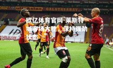 欧亿体育官网-莱斯特城客场大胜，保持强劲状态