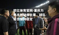 欧亿体育官网-重庆力帆主帅缺席比赛，球队能否保持稳定