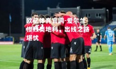 欧亿体育官网-爱尔兰惨败奥地利，出线之路堪忧
