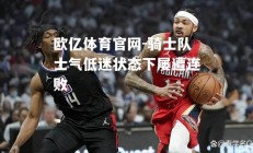 欧亿体育官网-骑士队士气低迷状态下屡遭连败