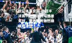 欧亿体育官网-欧冠半决赛：巴黎逆转马德里竞技，双方展开激烈巅峰对决！