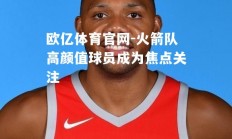 欧亿体育官网-火箭队高颜值球员成为焦点关注