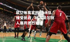 欧亿体育官网-热火队接受挑战，将与凯尔特人展开激烈对决
