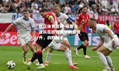 欧亿体育官网-格鲁吉亚队在欧预赛中明显提升，战胜对手