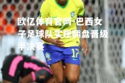 欧亿体育官网-巴西女子足球队实现翻盘晋级半决赛