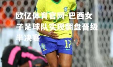 欧亿体育官网-巴西女子足球队实现翻盘晋级半决赛
