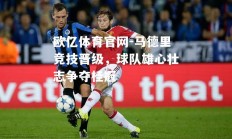 欧亿体育官网-马德里竞技晋级，球队雄心壮志争夺桂冠