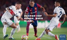 欧亿体育官网-巴塞罗那客场失利，晋级形势雪上加霜
