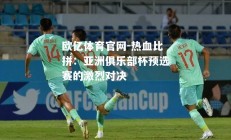 欧亿体育官网-热血比拼：亚洲俱乐部杯预选赛的激烈对决