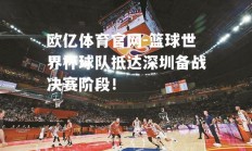 欧亿体育官网-篮球世界杯球队抵达深圳备战决赛阶段！