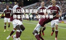 欧亿体育官网-沃特福德客场逼平，保持不败战绩