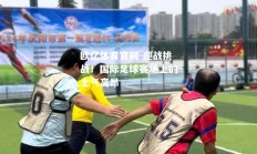 欧亿体育官网-迎战挑战！国际足球赛场上的士气高昂