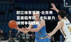 欧亿体育官网-北京男篮面临考验，全队奋力拼搏争取胜利