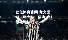 欧亿体育官网-尤文图斯主场大胜，强势守住领先地位！