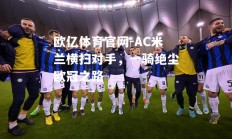 欧亿体育官网-AC米兰横扫对手，一骑绝尘欧冠之路