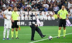 欧亿体育官网-皇家马德里在比赛中获得悬殊胜利，士气高涨