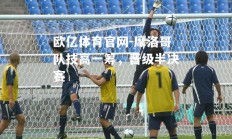 欧亿体育官网-摩洛哥队技高一筹，晋级半决赛