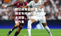 欧亿体育官网-皇马主帅宣布将进行大规模战术调整，球迷期待队伍新气象