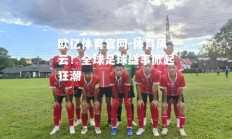 欧亿体育官网-体育风云！全球足球盛事掀起狂潮