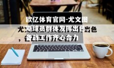 欧亿体育官网-尤文图斯球员群体发挥出色，备战工作齐心合力
