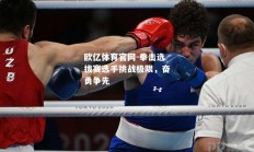 欧亿体育官网-拳击选拔赛选手挑战极限，奋勇争先