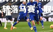 欧亿体育官网-莱斯特城队斩落马赛，取得胜利