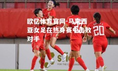 欧亿体育官网-马来西亚女足在热身赛中击败对手