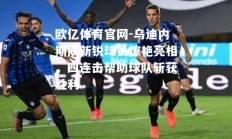 欧亿体育官网-乌迪内斯队新锐球员惊艳亮相，四连击帮助球队斩获胜利