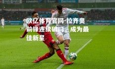 欧亿体育官网-拉齐奥前锋连续破门，成为最佳新星