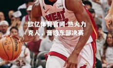 欧亿体育官网-热火力克人，晋级东部决赛
